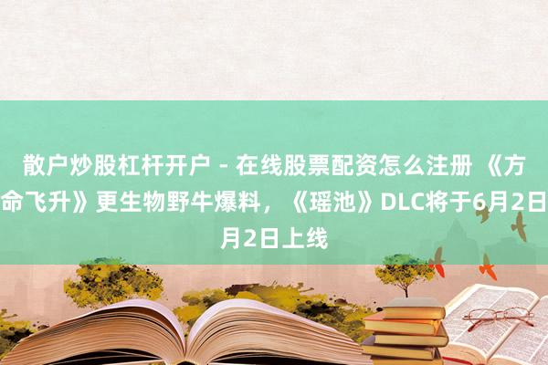 散户炒股杠杆开户 - 在线股票配资怎么注册 《方舟活命飞升》更生物野牛爆料，《瑶池》DLC将于6月2日上线