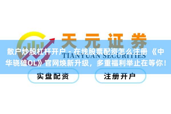 散户炒股杠杆开户 - 在线股票配资怎么注册 《中华骁雄OL》官网焕新升级，多重福利举止在等你！