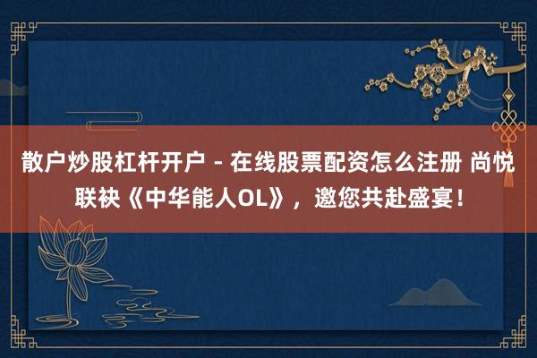 散户炒股杠杆开户 - 在线股票配资怎么注册 尚悦联袂《中华能人OL》，邀您共赴盛宴！