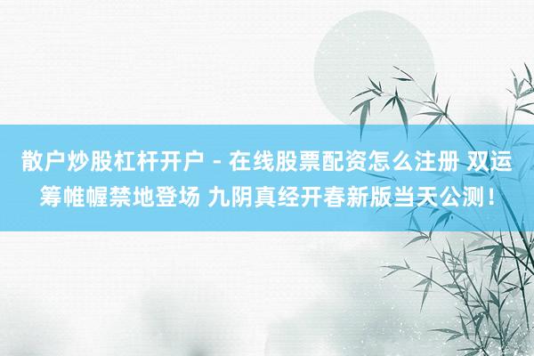 散户炒股杠杆开户 - 在线股票配资怎么注册 双运筹帷幄禁地登场 九阴真经开春新版当天公测！