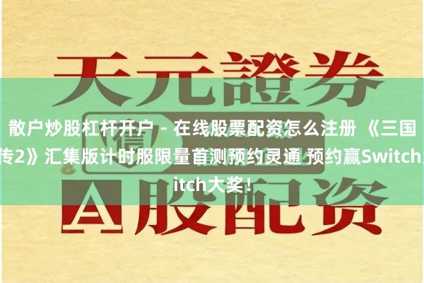 散户炒股杠杆开户 - 在线股票配资怎么注册 《三国群英传2》汇集版计时服限量首测预约灵通 预约赢Switch大奖！