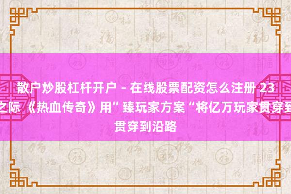 散户炒股杠杆开户 - 在线股票配资怎么注册 23周年之际 《热血传奇》用”臻玩家方案“将亿万玩家贯穿到沿路