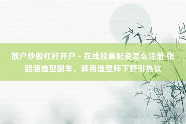 散户炒股杠杆开户 - 在线股票配资怎么注册 张韶涵造型翻车，御用造型师下野引热议