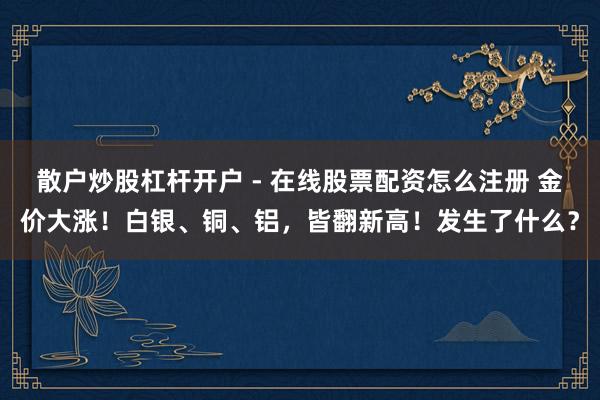 散户炒股杠杆开户 - 在线股票配资怎么注册 金价大涨！白银、铜、铝，皆翻新高！发生了什么？