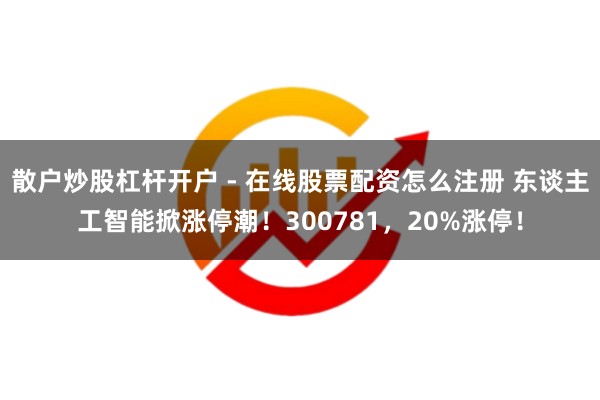 散户炒股杠杆开户 - 在线股票配资怎么注册 东谈主工智能掀涨停潮！300781，20%涨停！