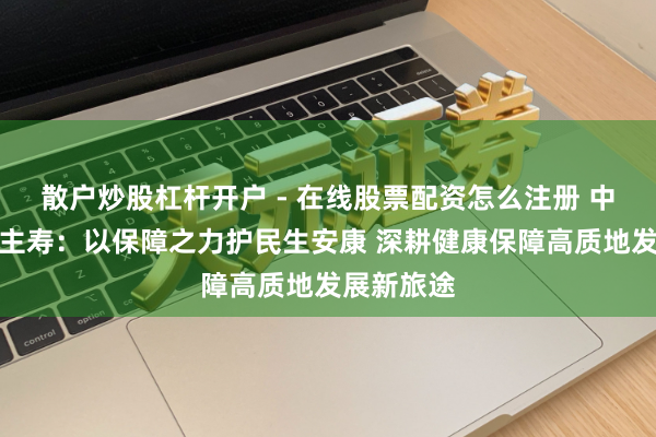 散户炒股杠杆开户 - 在线股票配资怎么注册 中国东说念主寿：以保障之力护民生安康 深耕健康保障高质地发展新旅途