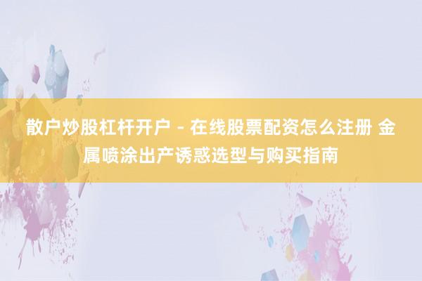 散户炒股杠杆开户 - 在线股票配资怎么注册 金属喷涂出产诱惑选型与购买指南