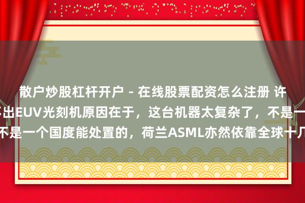 散户炒股杠杆开户 - 在线股票配资怎么注册 许多东说念主认为中国造不出EUV光刻机原因在于，这台机器太复杂了，不是一个国度能处置的，荷兰ASML亦然依靠全球十几个国度供应的零部件