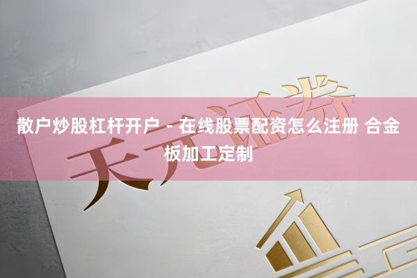 散户炒股杠杆开户 - 在线股票配资怎么注册 合金板加工定制
