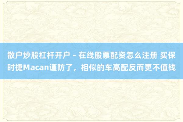 散户炒股杠杆开户 - 在线股票配资怎么注册 买保时捷Macan谨防了，相似的车高配反而更不值钱