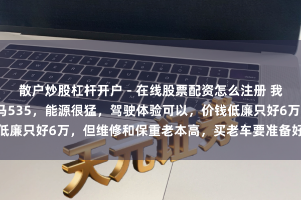 散户炒股杠杆开户 - 在线股票配资怎么注册 我前年买了个2011款良马535，能源很猛，驾驶体验可以，价钱低廉只好6万，但维修和保重老本高，买老车要准备好本领和资产插足