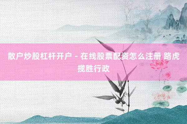 散户炒股杠杆开户 - 在线股票配资怎么注册 路虎揽胜行政