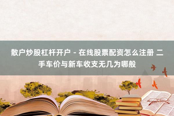 散户炒股杠杆开户 - 在线股票配资怎么注册 二手车价与新车收支无几为哪般