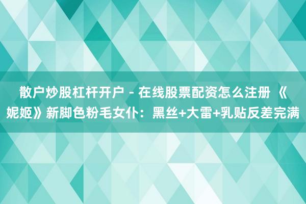 散户炒股杠杆开户 - 在线股票配资怎么注册 《妮姬》新脚色粉毛女仆：黑丝+大雷+乳贴反差完满