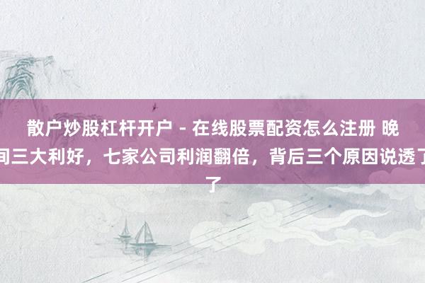 散户炒股杠杆开户 - 在线股票配资怎么注册 晚间三大利好，七家公司利润翻倍，背后三个原因说透了