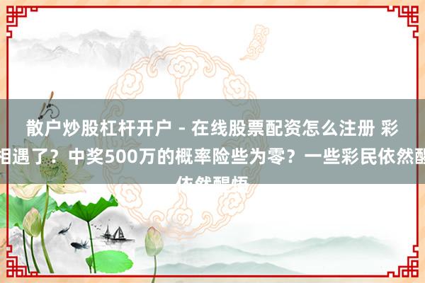 散户炒股杠杆开户 - 在线股票配资怎么注册 彩票相遇了？中奖500万的概率险些为零？一些彩民依然醒悟