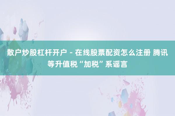 散户炒股杠杆开户 - 在线股票配资怎么注册 腾讯等升值税“加税”系谣言