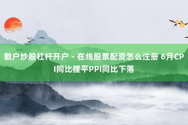 散户炒股杠杆开户 - 在线股票配资怎么注册 6月CPI同比捏平PPI同比下落