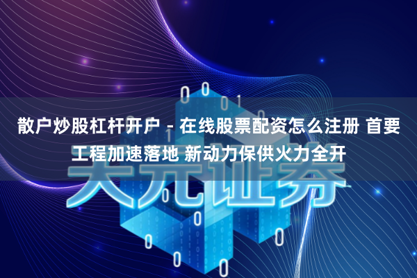 散户炒股杠杆开户 - 在线股票配资怎么注册 首要工程加速落地 新动力保供火力全开