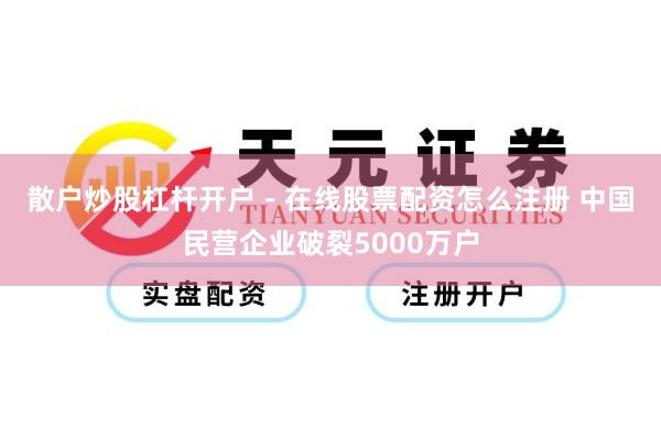 散户炒股杠杆开户 - 在线股票配资怎么注册 中国民营企业破裂5000万户