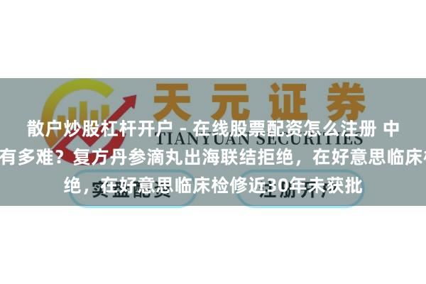 散户炒股杠杆开户 - 在线股票配资怎么注册 中成药泰西国度上市有多难？复方丹参滴丸出海联结拒绝，在好意思临床检修近30年未获批