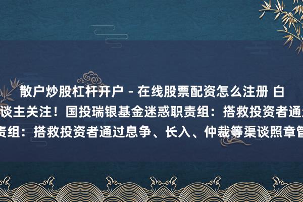散户炒股杠杆开户 - 在线股票配资怎么注册 白银LOF五连跌停，投资东谈主关注！国投瑞银基金迷惑职责组：搭救投资者通过息争、长入、仲裁等渠谈照章管制诉求