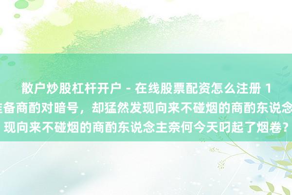 散户炒股杠杆开户 - 在线股票配资怎么注册 1946年，地下交通员刚准备商酌对暗号，却猛然发现向来不碰烟的商酌东说念主奈何今天叼起了烟卷？