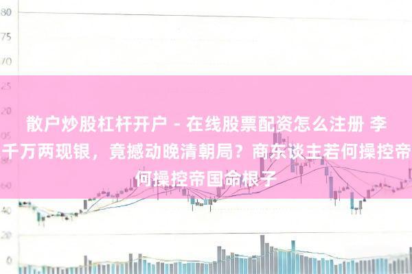 散户炒股杠杆开户 - 在线股票配资怎么注册 李万堂的三千万两现银，竟撼动晚清朝局？商东谈主若何操控帝国命根子