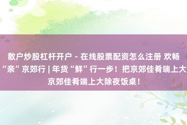 散户炒股杠杆开户 - 在线股票配资怎么注册 欢畅过大年·乡“亲”京郊行 | 年货“鲜”行一步！把京郊佳肴端上大除夜饭桌！
