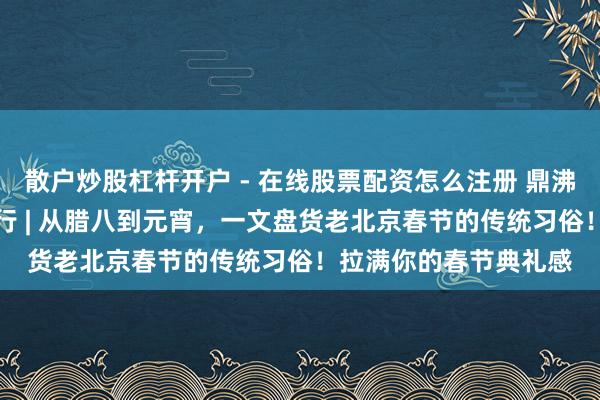 散户炒股杠杆开户 - 在线股票配资怎么注册 鼎沸过大年·乡“亲”京郊行 | 从腊八到元宵，一文盘货老北京春节的传统习俗！拉满你的春节典礼感
