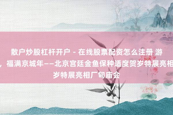 散户炒股杠杆开户 - 在线股票配资怎么注册 游进匹夫家，福满京城年——北京宫廷金鱼保种适度贺岁特展亮相厂甸庙会