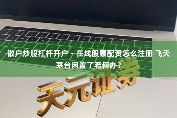 散户炒股杠杆开户 - 在线股票配资怎么注册 飞天茅台闲置了若何办？