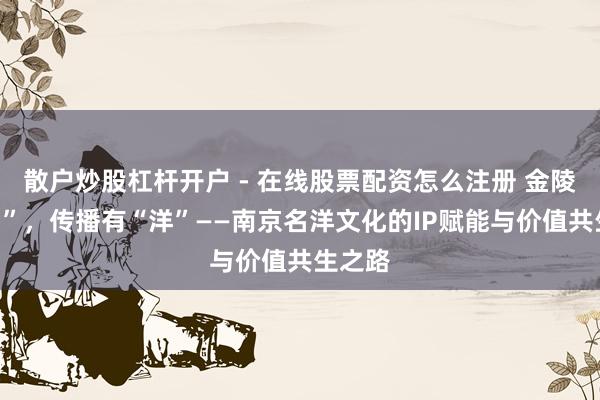 散户炒股杠杆开户 - 在线股票配资怎么注册 金陵有“名”，传播有“洋”——南京名洋文化的IP赋能与价值共生之路