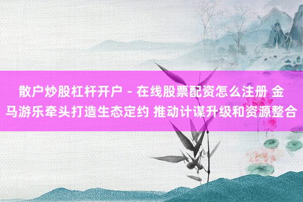 散户炒股杠杆开户 - 在线股票配资怎么注册 金马游乐牵头打造生态定约 推动计谋升级和资源整合