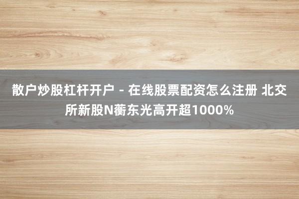 散户炒股杠杆开户 - 在线股票配资怎么注册 北交所新股N蘅东光高开超1000%