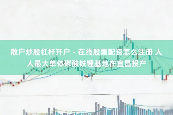 散户炒股杠杆开户 - 在线股票配资怎么注册 人人最大单体磷酸铁锂基地在宜昌投产