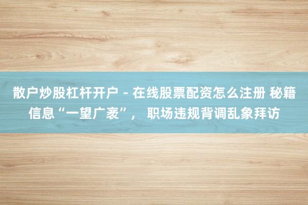 散户炒股杠杆开户 - 在线股票配资怎么注册 秘籍信息“一望广袤”， 职场违规背调乱象拜访