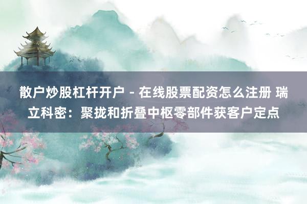 散户炒股杠杆开户 - 在线股票配资怎么注册 瑞立科密：聚拢和折叠中枢零部件获客户定点