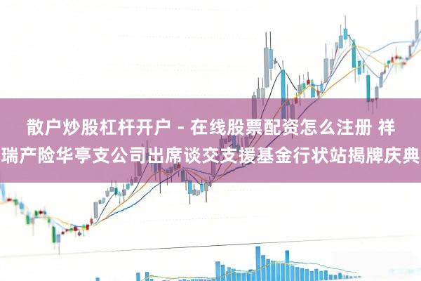 散户炒股杠杆开户 - 在线股票配资怎么注册 祥瑞产险华亭支公司出席谈交支援基金行状站揭牌庆典