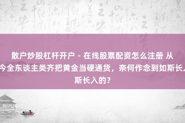 散户炒股杠杆开户 - 在线股票配资怎么注册 从古于今全东谈主类齐把黄金当硬通货，奈何作念到如斯长入的？