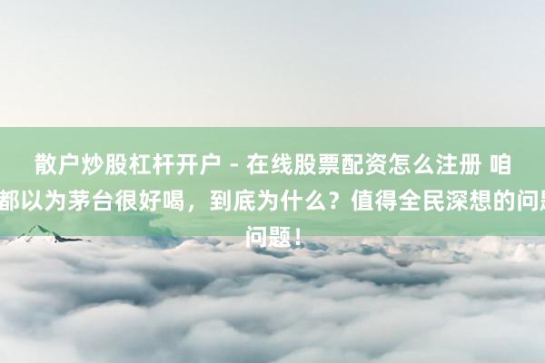 散户炒股杠杆开户 - 在线股票配资怎么注册 咱们都以为茅台很好喝，到底为什么？值得全民深想的问题！