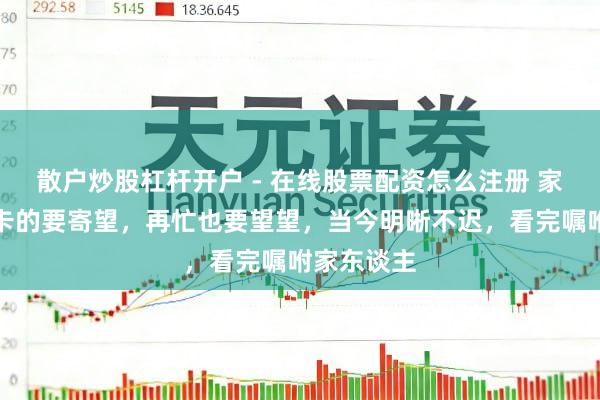 散户炒股杠杆开户 - 在线股票配资怎么注册 家里有社保卡的要寄望，再忙也要望望，当今明晰不迟，看完嘱咐家东谈主