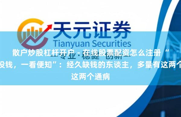散户炒股杠杆开户 - 在线股票配资怎么注册 “有钱没钱，一看便知”：经久缺钱的东谈主，多量有这两个通病