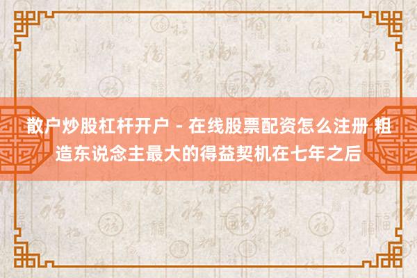 散户炒股杠杆开户 - 在线股票配资怎么注册 粗造东说念主最大的得益契机在七年之后