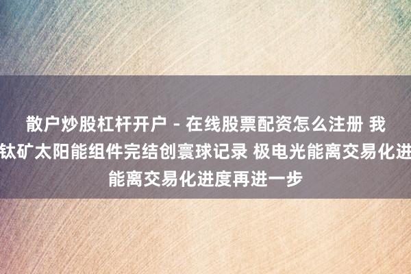 散户炒股杠杆开户 - 在线股票配资怎么注册 我国大面积钙钛矿太阳能组件完结创寰球记录 极电光能离交易化进度再进一步