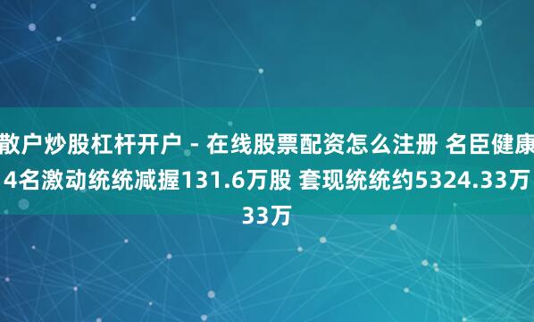 散户炒股杠杆开户 - 在线股票配资怎么注册 名臣健康4名激动统统减握131.6万股 套现统统约5324.33万