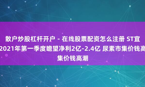 散户炒股杠杆开户 - 在线股票配资怎么注册 ST宜化2021年第一季度瞻望净利2亿-2.4亿 尿素市集价钱高潮
