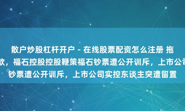 散户炒股杠杆开户 - 在线股票配资怎么注册 拖欠4.88亿元事迹赔偿款，福石控股控股鞭策福石钞票遭公开训斥，上市公司实控东谈主突遭留置