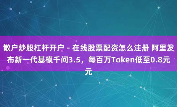 散户炒股杠杆开户 - 在线股票配资怎么注册 阿里发布新一代基模千问3.5，每百万Token低至0.8元