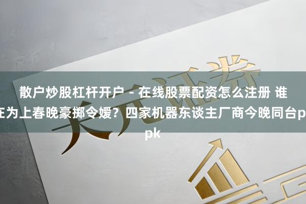 散户炒股杠杆开户 - 在线股票配资怎么注册 谁在为上春晚豪掷令嫒？四家机器东谈主厂商今晚同台pk